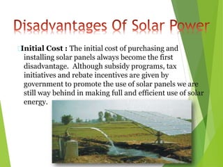 Initial Cost : The initial cost of purchasing and
installing solar panels always become the first
disadvantage. Although subsidy programs, tax
initiatives and rebate incentives are given by
government to promote the use of solar panels we are
still way behind in making full and efficient use of solar
energy.
 