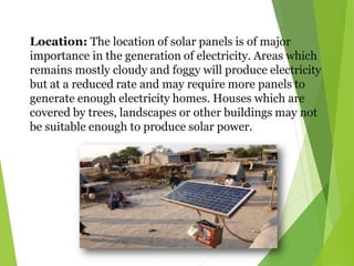 Location: The location of solar panels is of major
importance in the generation of electricity. Areas which
remains mostly cloudy and foggy will produce electricity
but at a reduced rate and may require more panels to
generate enough electricity homes. Houses which are
covered by trees, landscapes or other buildings may not
be suitable enough to produce solar power.
 