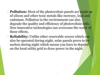 Pollution: Most of the photovoltaic panels are made up
of silicon and other toxic metals like mercury, lead and
cadmium. Pollution in the environment can also
degrade the quality and efficiency of photovoltaic cells.
New innovative technologies can overcome the worst of
these effects.
Reliability: Unlike other renewable source which can
also be operated during night, solar panels prove to be
useless during night which means you have to depend
on the local utility grid to draw power in the night.
 