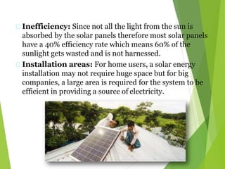Inefficiency: Since not all the light from the sun is
absorbed by the solar panels therefore most solar panels
have a 40% efficiency rate which means 60% of the
sunlight gets wasted and is not harnessed.
Installation areas: For home users, a solar energy
installation may not require huge space but for big
companies, a large area is required for the system to be
efficient in providing a source of electricity.
 