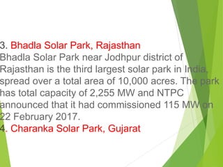 3. Bhadla Solar Park, Rajasthan
Bhadla Solar Park near Jodhpur district of
Rajasthan is the third largest solar park in India,
spread over a total area of 10,000 acres. The park
has total capacity of 2,255 MW and NTPC
announced that it had commissioned 115 MW on
22 February 2017.
4. Charanka Solar Park, Gujarat
 