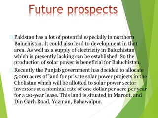 Pakistan has a lot of potential especially in northern
Baluchistan. It could also lead to development in that
area. As well as a supply of electricity in Baluchistan
which is presently lacking can be established. So the
production of solar power is beneficial for Baluchistan.
Recently the Punjab government has decided to allocate
5,000 acres of land for private solar power projects in the
Cholistan which will be allotted to solar power sector
investors at a nominal rate of one dollar per acre per year
for a 20-year lease. This land is situated in Maroot, and
Din Garh Road, Yazman, Bahawalpur.
 