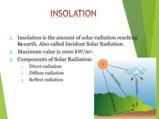 1. Insolation is the amount of solar radiation reaching
theearth. Also called Incident Solar Radiation.
2. Maximum value is 1000 kW/m2.
3. Components of Solar Radiation:
1. Direct radiation
2. Diffuse radiation
3. Reflect radiation
 