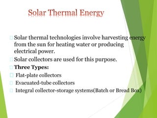 Solar thermal technologies involve harvesting energy
from the sun for heating water or producing
electrical power.
Solar collectors are used for this purpose.
Three Types:
Flat-plate collectors
Evacuated-tube collectors
Integral collector-storage systems(Batch or Bread Box)
 