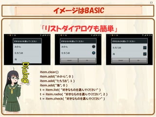 13


        イメージはBASIC

 「リストダイアログも簡単」




item.clear()
item.add("みかん", 0 )
item.add("たちうお", 1 )
item.add("海", 0 )
t = item.list( "好きなものを選んでください" )
t = item.radio( "好きなものを選んでください", 2 )
t = item.check( "好きなものを選んでください" )
 