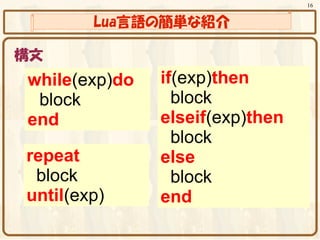 16


        Lua言語の簡単な紹介

構文
while(exp)do   if(exp)then
　block           block
end            elseif(exp)then
                 block
repeat         else
 block           block
until(exp)     end
 