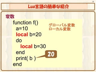 19


      Lua言語の簡単な紹介

変数
 function f()   グローバル変数
   a=10         ローカル変数
   local b=20
   do
     local b=30
   end          20
   print( b )
 end
 