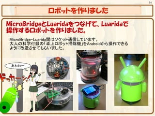 34


           ロボットを作りました
MicroBridgeとLuaridaをつなげて、Luaridaで
操作するロボットを作りました。
MicroBridge-Luarida間はソケット通信しています。
大人の科学付録の「卓上ロボット掃除機」をAndroidから操作できる
ように改造させてもらいました。
 