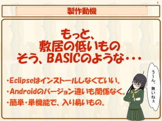 5


           製作動機


      もっと、
   敷居の低いもの
 そう、BASICのような・・・
・Eclipseはインストールしなくていい。
・Androidのバージョン違いも関係なく。
・簡単・単機能で、入り易いもの。
 