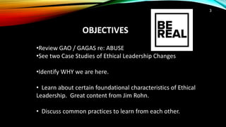 OBJECTIVES
3
•Review GAO / GAGAS re: ABUSE
•See two Case Studies of Ethical Leadership Changes
•Identify WHY we are here.
• Learn about certain foundational characteristics of Ethical
Leadership. Great content from Jim Rohn.
• Discuss common practices to learn from each other.
 