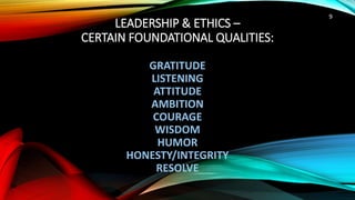 LEADERSHIP & ETHICS –
CERTAIN FOUNDATIONAL QUALITIES:
GRATITUDE
LISTENING
ATTITUDE
AMBITION
COURAGE
WISDOM
HUMOR
HONESTY/INTEGRITY
RESOLVE
9
 