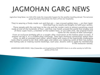 Jagmohan Garg News: Les Clefs d’Or make the impossible happen for the wealthy travelling abroad. The exclusive
group that fancy themselves the fixers of five-star hospitality.
They’re wearing a finely-made suit and that pin — two crossed golden keys — on their lapel.
And they’ll go to nearly any lengths to fulfil your wishes.
These people with the real keys to the city and the insider track to almost everything stand
ready at one of the hundreds of four- and five-star hotels around the world that employ one
of these super fixers, a member of the Golden Keys, or Les Clefs d’Or, the original French
name for the society of elite concierges.
From an exclusive birthday gift or a sought-after reservation at the hottest place in town, if
anyone can get it, it’s a Golden Keys concierge. They have immense connections within their
cities, as well as amongst each other, which helps with many of the logistically challenging
tasks they’re asked to do. And, while apps and robots are replacing some of their key duties,
like hailing cabs or making routine bookings, each year, dozens seek to apply for membership
in the exclusive society.
JAGMOHAN GARG NEWS- http://www.bbc.com/capital/story/20161025-there-is-an-elite-society-to-fulfil-the-
wishes-of-the-rich
 