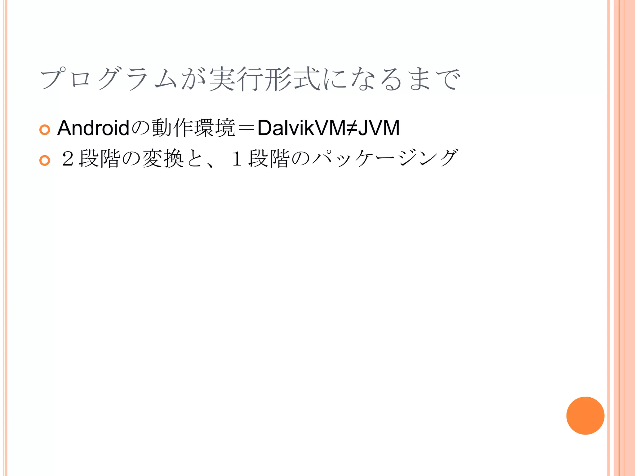 Javaプログラム（Eclipseプロジェクト）Javaバイトコード（.class）Androidバイトコード（.dex）プログラムが実行形式になるまでコンパイル変換パッケージングAndroidｱﾌﾟﾘｹｰｼｮﾝﾊﾟｯｹｰｼﾞ（.apk）