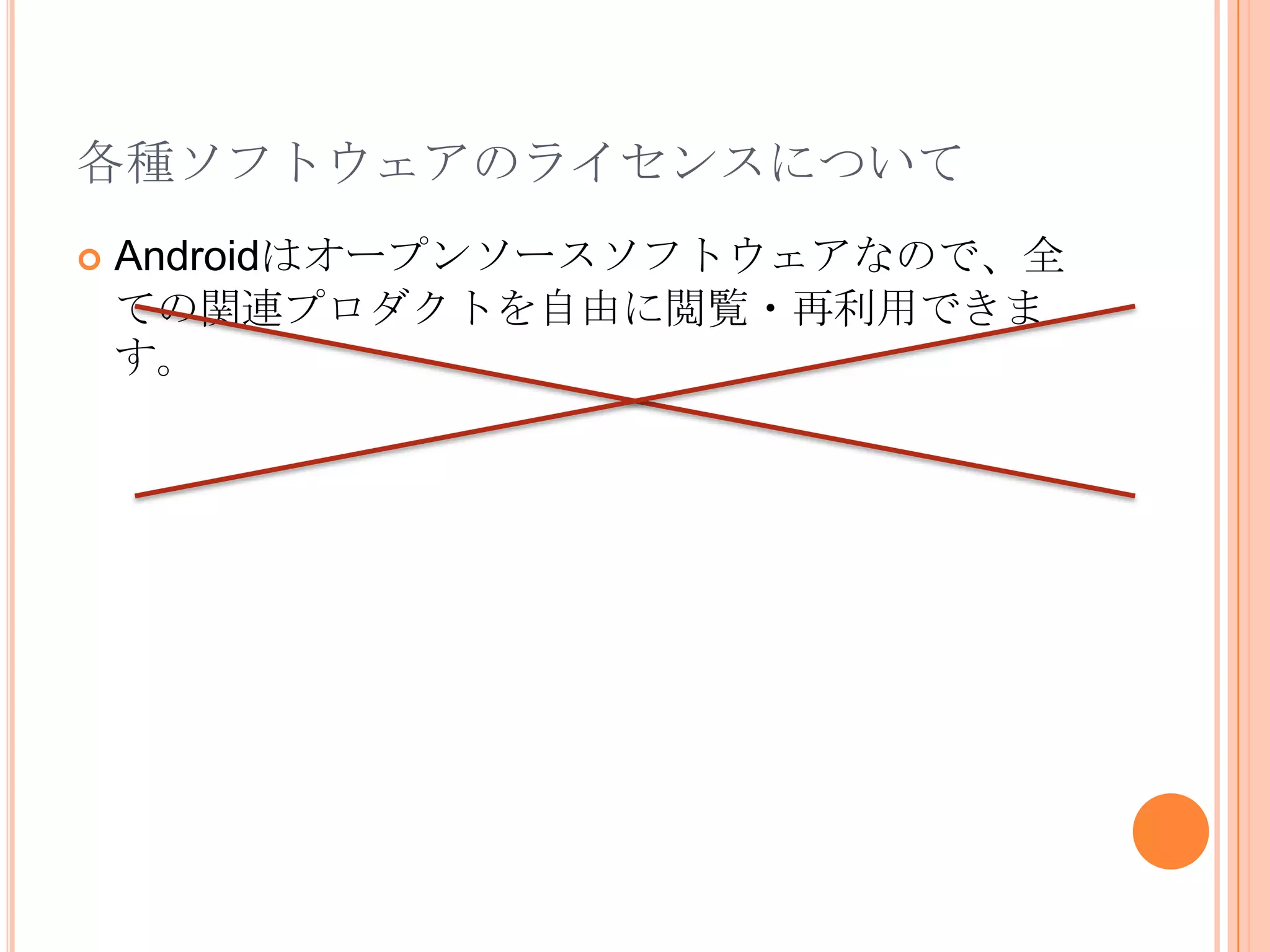各種ソフトウェアのライセンスについてAndroidに関する主要な部分のソースコードhttp://android.git.kernel.org/Googleが開発したものApache License 2.0AndroidエミュレータGNU General Public License(GPL)EclipseプラグインEclipse Public LicenseWebkitLGPL and BSD LicenseLinuxGNU General Public License(GPL)