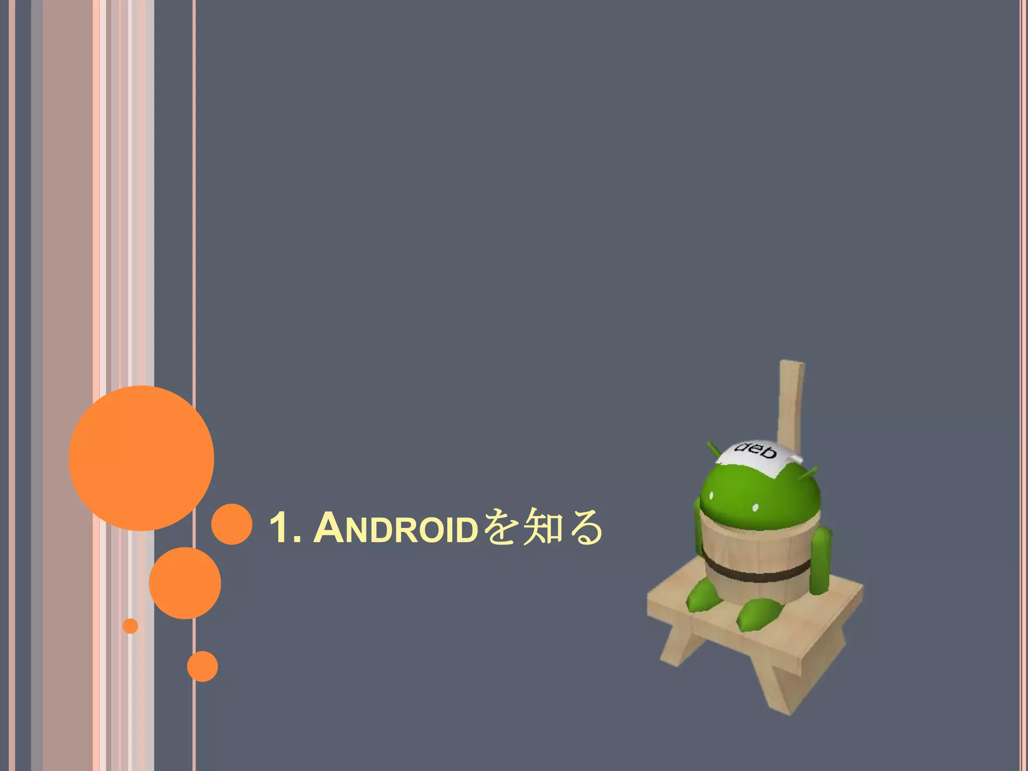AndroidとはGoogle主導でOHA(Open Handset Alliance)から提供されている、モバイルデバイス向けプラットフォーム。「Android は、オペレーティング システム、ミドルウェア、主要なアプリケーションを含む、携帯電話向けのソフトウェア スタック」http://developer.android.com/intl/ja/guide/basics/what-is-android.html