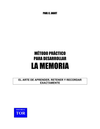 PAUL C. JAGOT
MÉTODO PRÁCTICO
PARA DESARROLLAR
LA MEMORIA
EL ARTE DE APRENDER, RETENER Y RECORDAR
EXACTAMENTE
EDITORIAL
TOR
 
