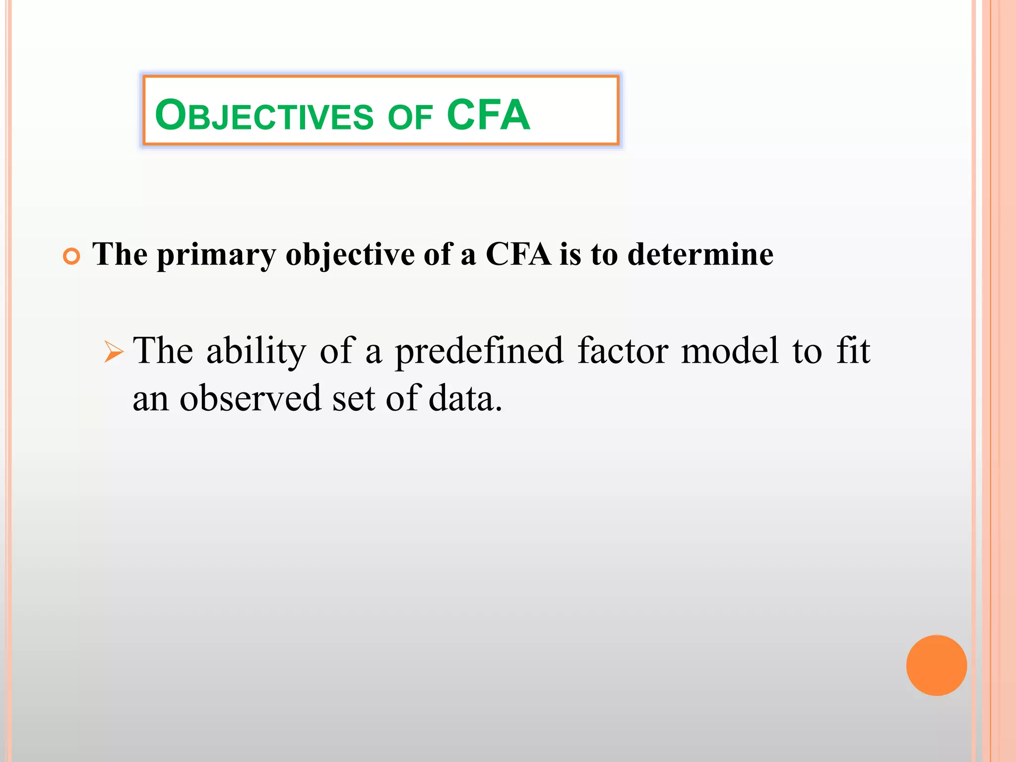 OBJECTIVES OF CFA
 The primary objective of a CFA is to determine
 The ability of a predefined factor model to fit
an observed set of data.
 