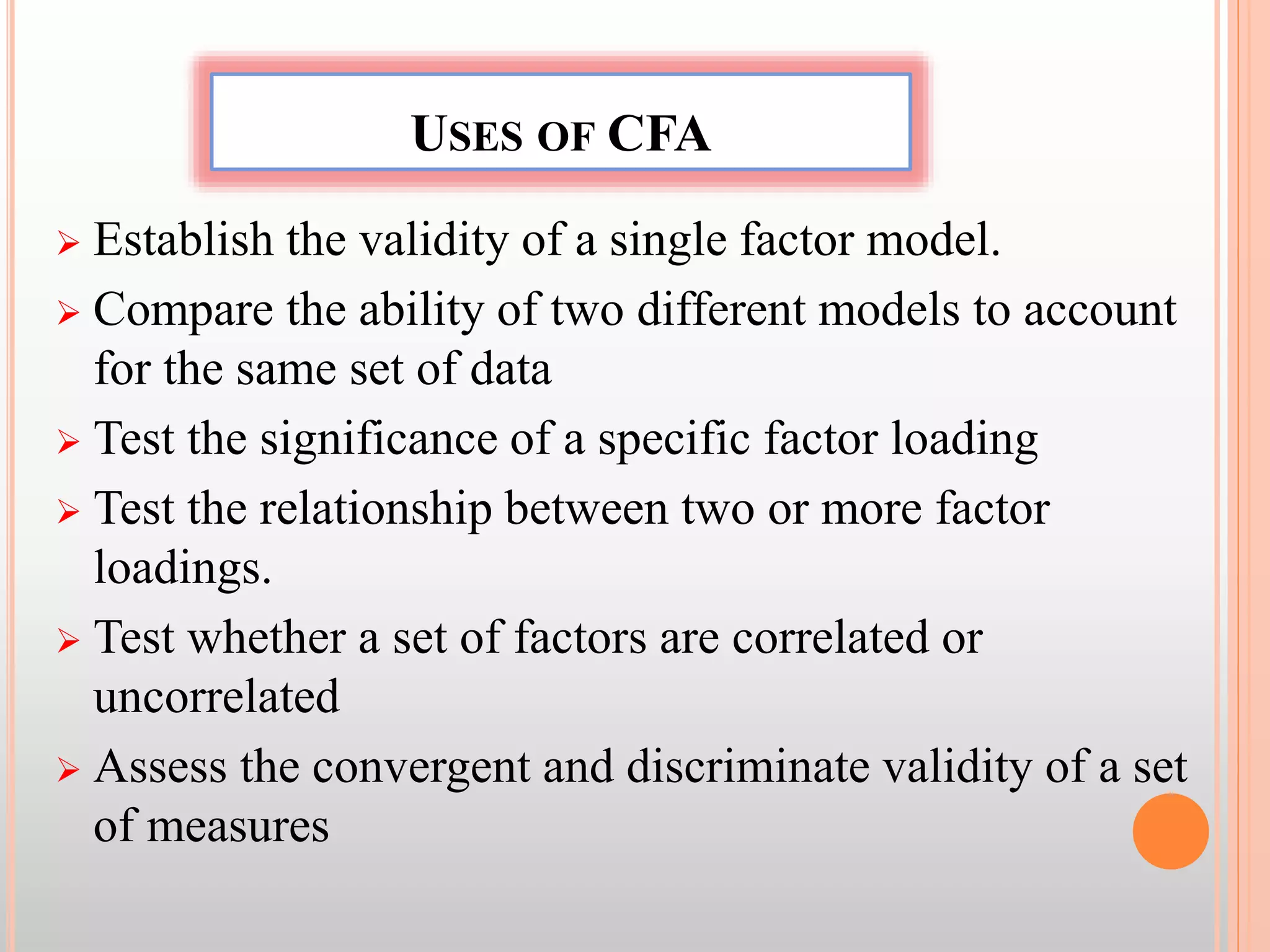 USES OF CFA
 Establish the validity of a single factor model.
 Compare the ability of two different models to account
for the same set of data
 Test the significance of a specific factor loading
 Test the relationship between two or more factor
loadings.
 Test whether a set of factors are correlated or
uncorrelated
 Assess the convergent and discriminate validity of a set
of measures
 