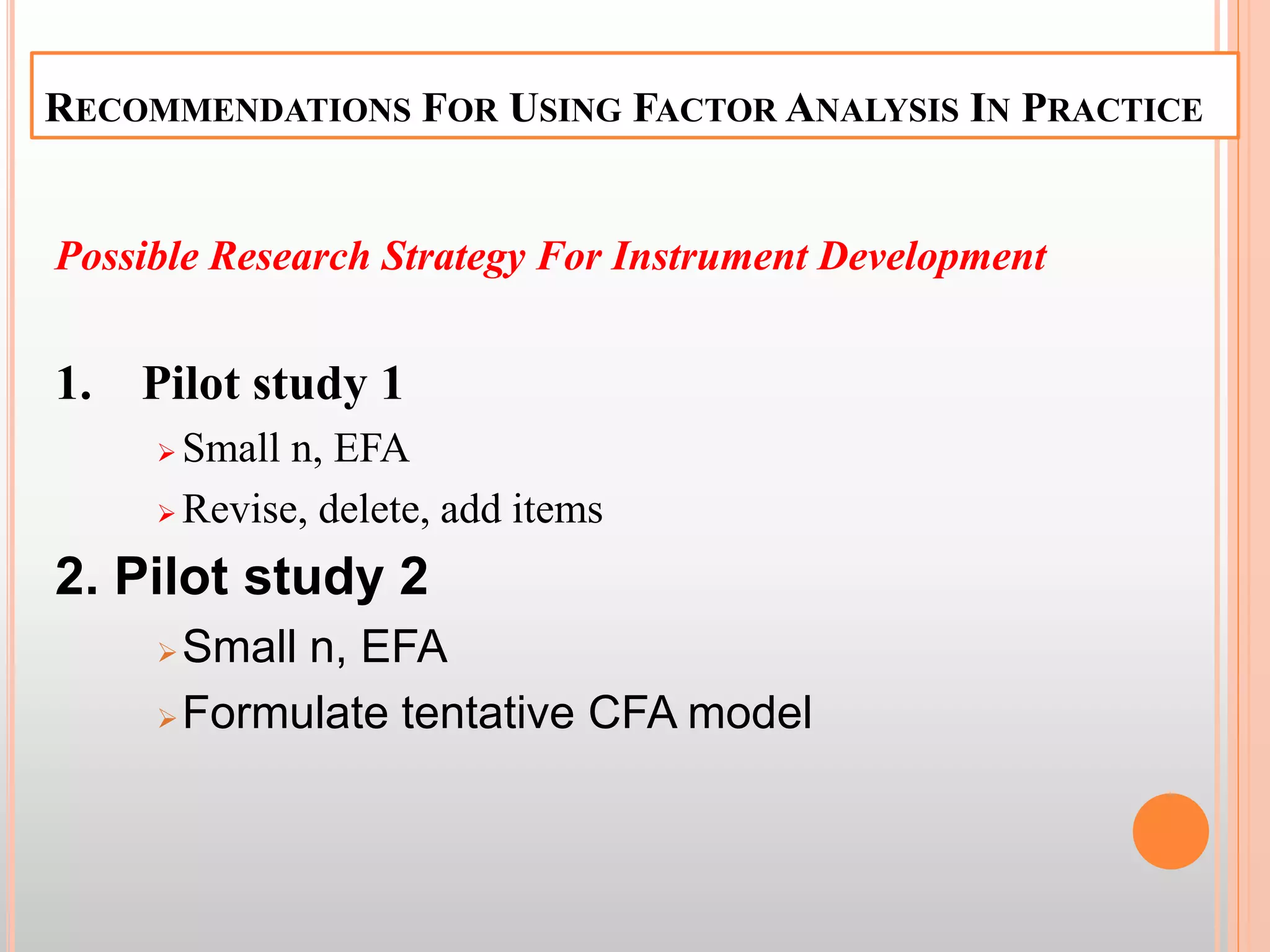 RECOMMENDATIONS FOR USING FACTOR ANALYSIS IN PRACTICE
Possible Research Strategy For Instrument Development
1. Pilot study 1
 Small n, EFA
 Revise, delete, add items
2. Pilot study 2
Small n, EFA
Formulate tentative CFA model
 
