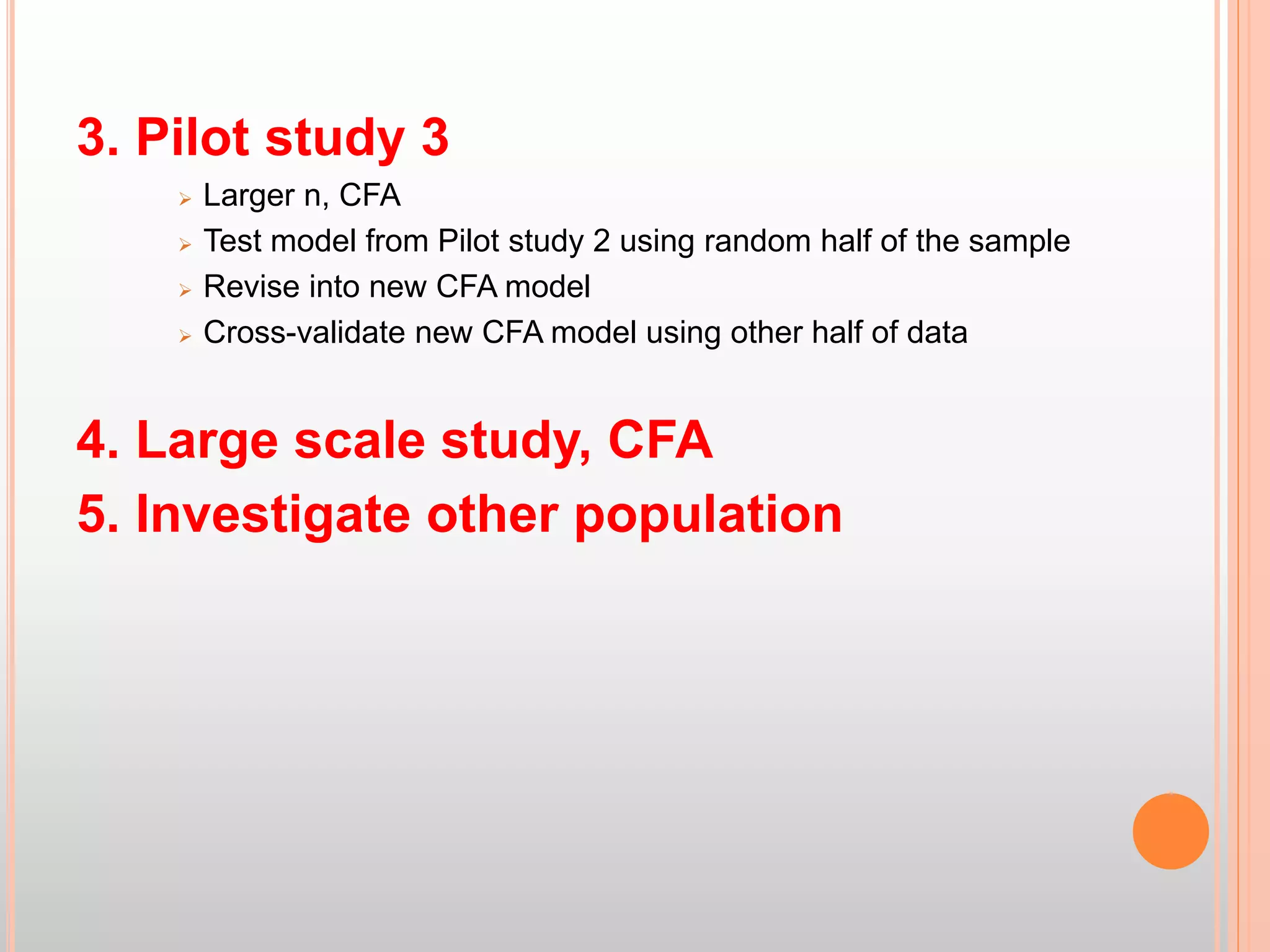 3. Pilot study 3
 Larger n, CFA
 Test model from Pilot study 2 using random half of the sample
 Revise into new CFA model
 Cross-validate new CFA model using other half of data
4. Large scale study, CFA
5. Investigate other population
 