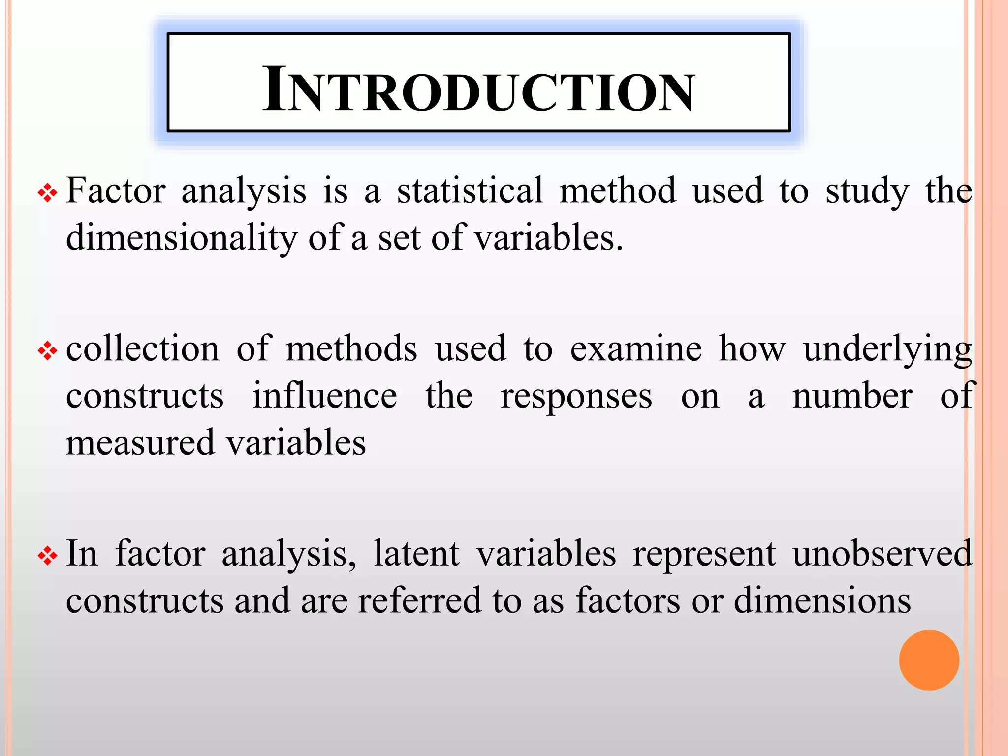 INTRODUCTION
 Factor analysis is a statistical method used to study the
dimensionality of a set of variables.
 collection of methods used to examine how underlying
constructs influence the responses on a number of
measured variables
 In factor analysis, latent variables represent unobserved
constructs and are referred to as factors or dimensions
 