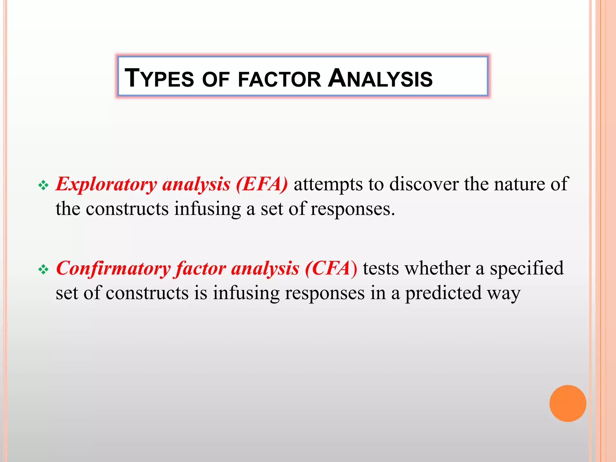 TYPES OF FACTOR ANALYSIS
 Exploratory analysis (EFA) attempts to discover the nature of
the constructs infusing a set of responses.
 Confirmatory factor analysis (CFA) tests whether a specified
set of constructs is infusing responses in a predicted way
 