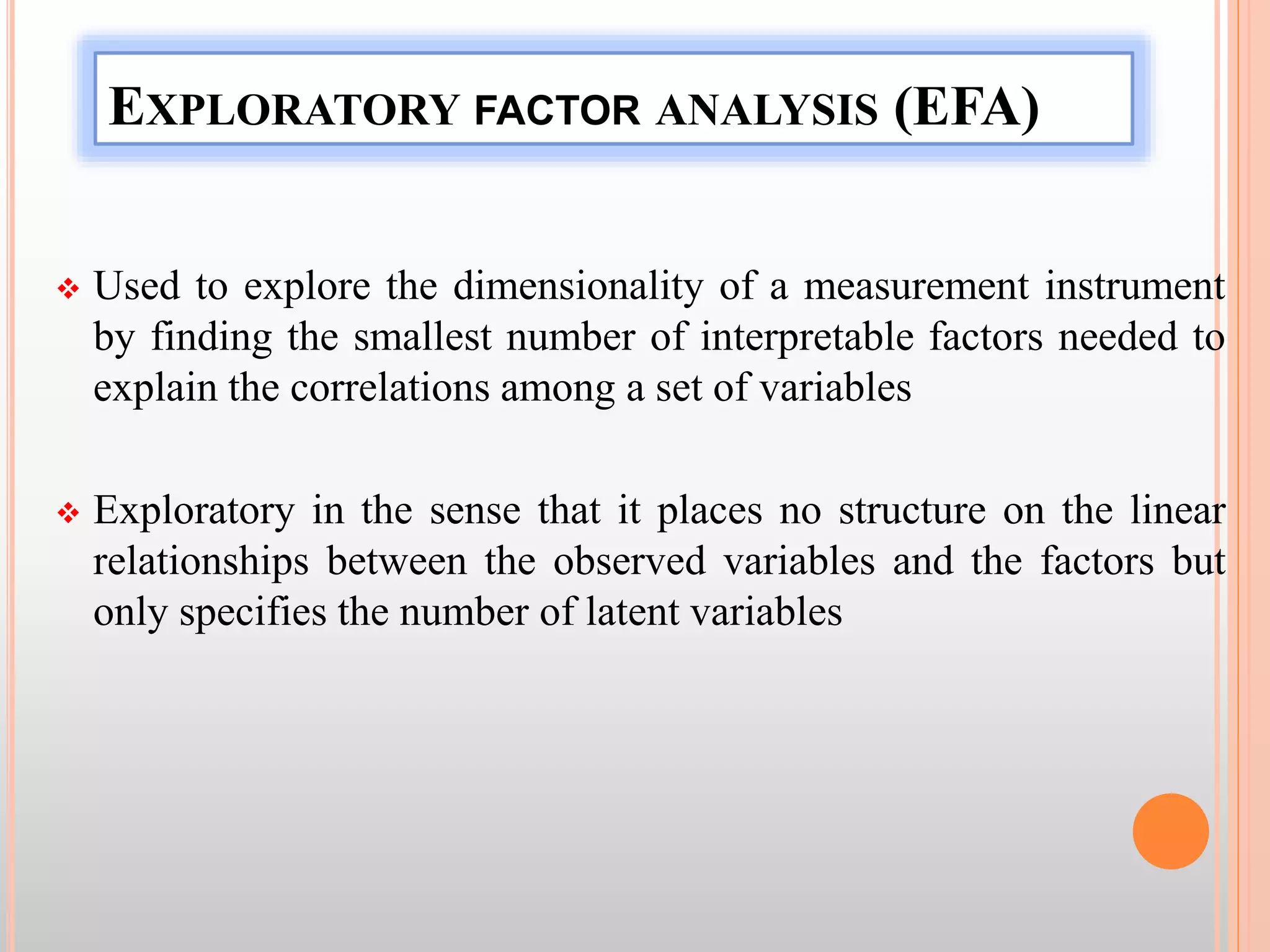 EXPLORATORY FACTOR ANALYSIS (EFA)
 Used to explore the dimensionality of a measurement instrument
by finding the smallest number of interpretable factors needed to
explain the correlations among a set of variables
 Exploratory in the sense that it places no structure on the linear
relationships between the observed variables and the factors but
only specifies the number of latent variables
 