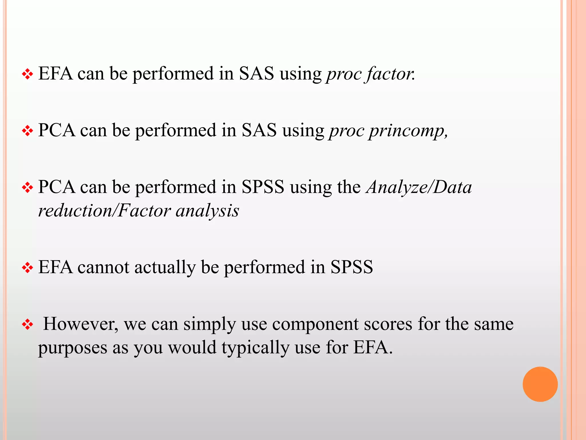  EFA can be performed in SAS using proc factor.
 PCA can be performed in SAS using proc princomp,
 PCA can be performed in SPSS using the Analyze/Data
reduction/Factor analysis
 EFA cannot actually be performed in SPSS
 However, we can simply use component scores for the same
purposes as you would typically use for EFA.
 