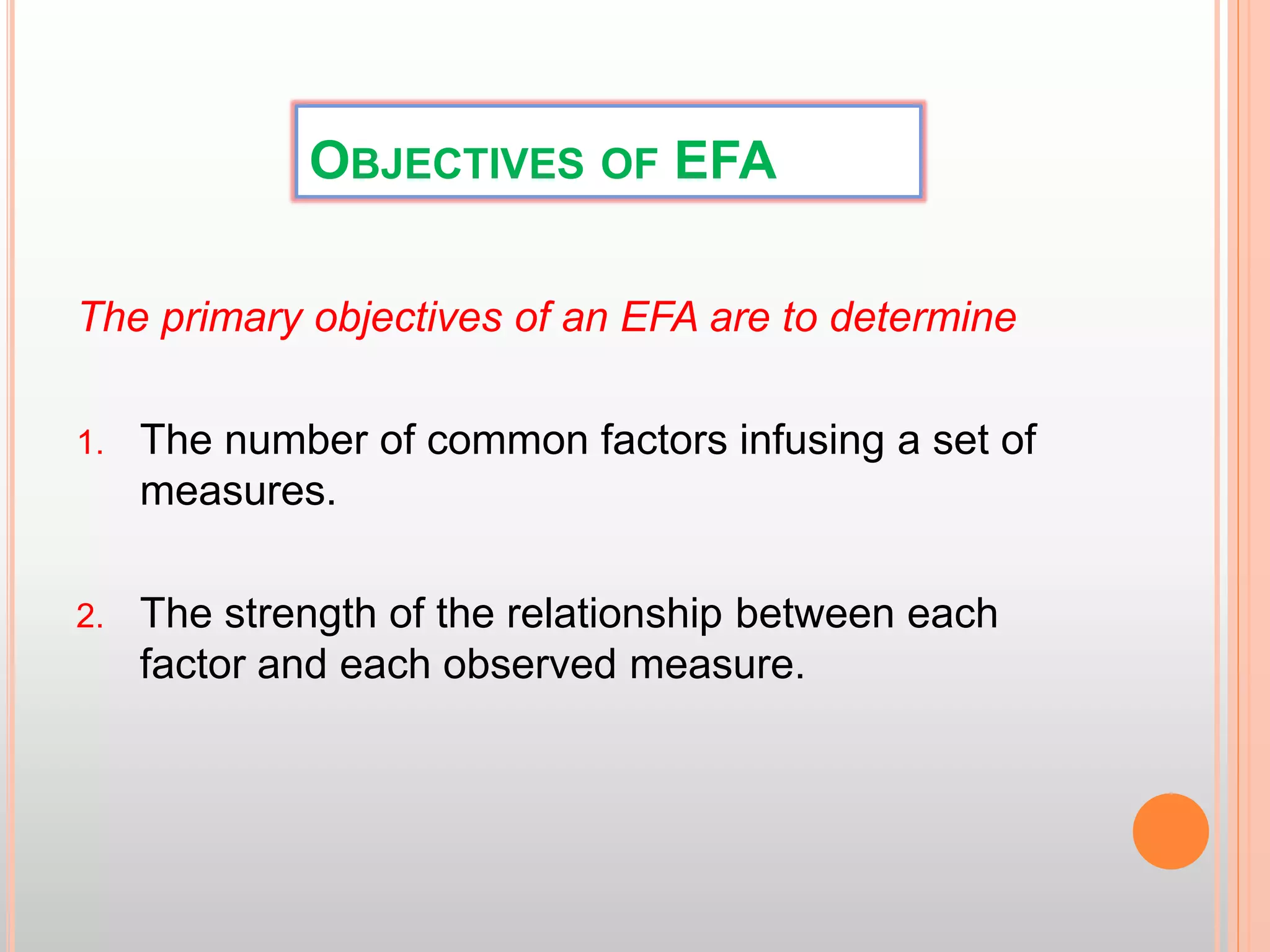 OBJECTIVES OF EFA
The primary objectives of an EFA are to determine
1. The number of common factors infusing a set of
measures.
2. The strength of the relationship between each
factor and each observed measure.
 