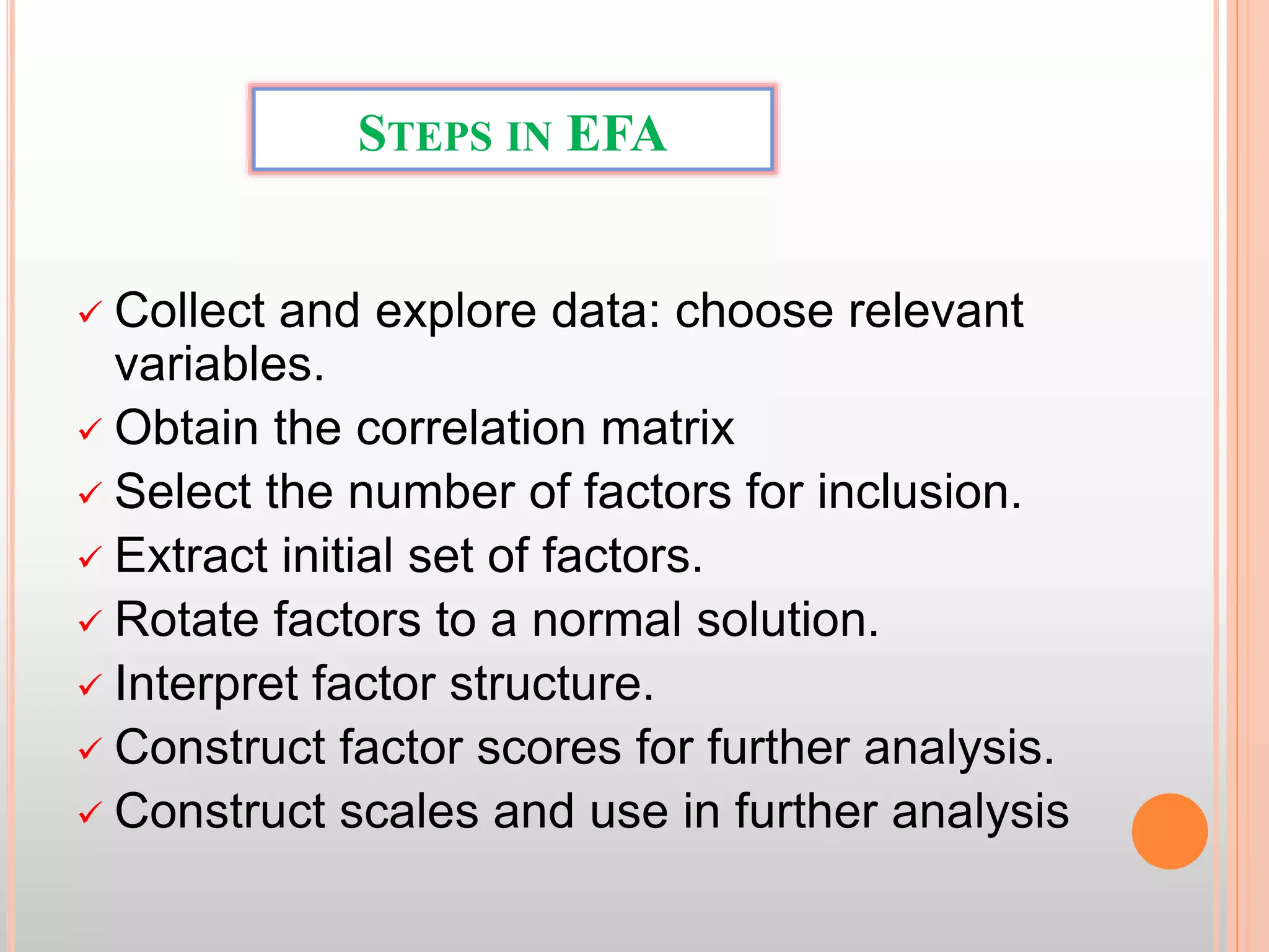 STEPS IN EFA
 Collect and explore data: choose relevant
variables.
 Obtain the correlation matrix
 Select the number of factors for inclusion.
 Extract initial set of factors.
 Rotate factors to a normal solution.
 Interpret factor structure.
 Construct factor scores for further analysis.
 Construct scales and use in further analysis
 