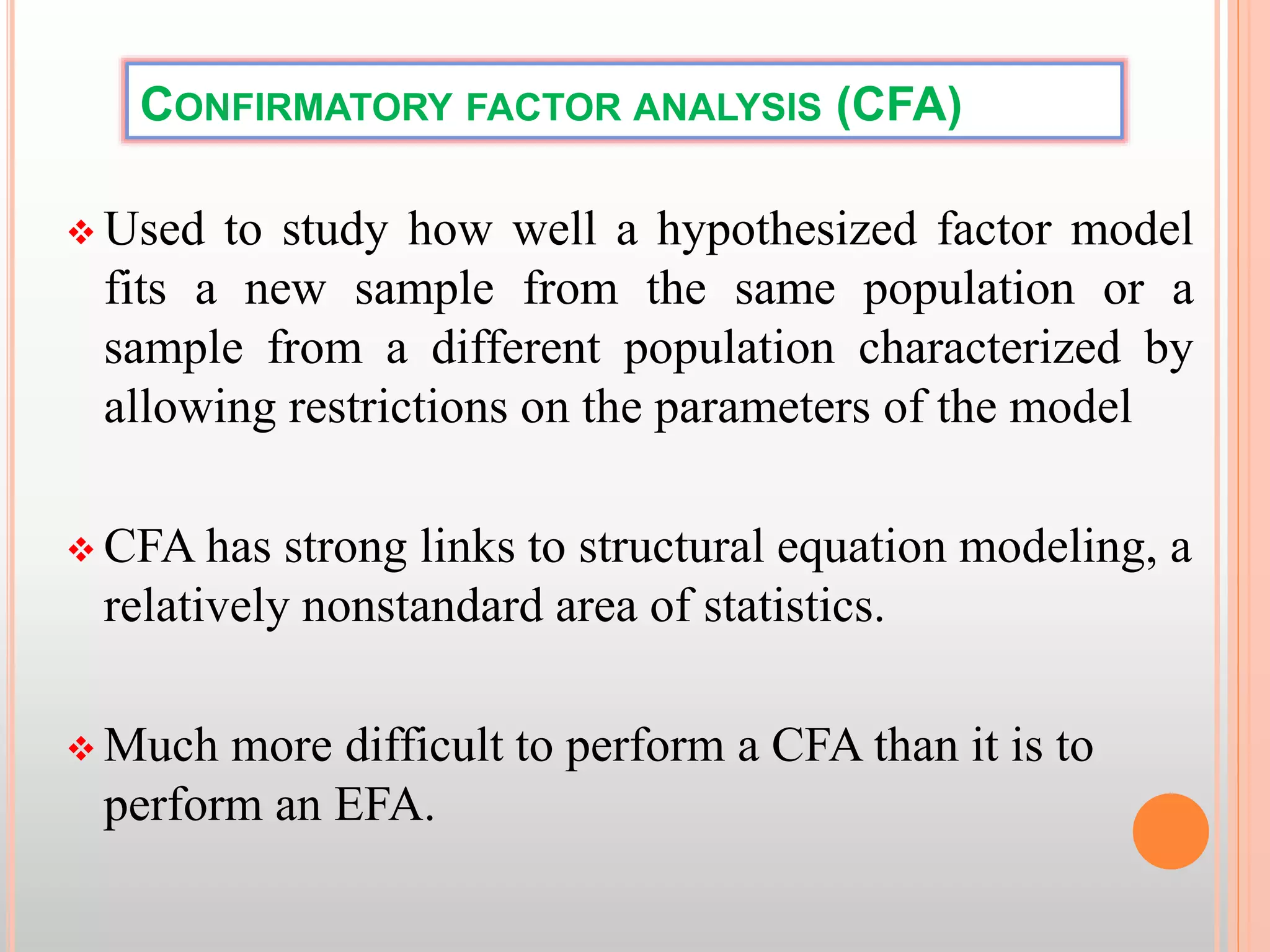 CONFIRMATORY FACTOR ANALYSIS (CFA)
 Used to study how well a hypothesized factor model
fits a new sample from the same population or a
sample from a different population characterized by
allowing restrictions on the parameters of the model
 CFA has strong links to structural equation modeling, a
relatively nonstandard area of statistics.
 Much more difficult to perform a CFA than it is to
perform an EFA.
 