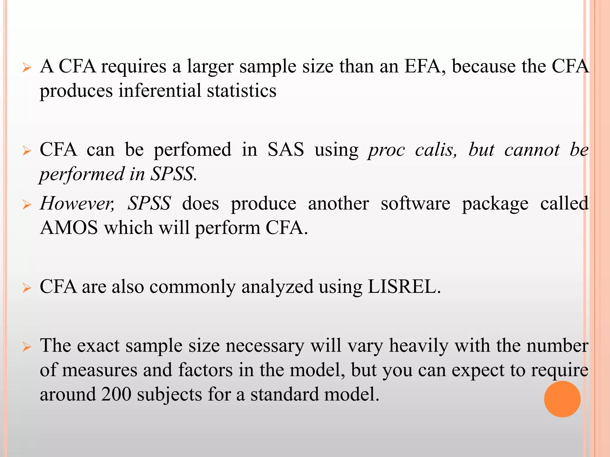  A CFA requires a larger sample size than an EFA, because the CFA
produces inferential statistics
 CFA can be perfomed in SAS using proc calis, but cannot be
performed in SPSS.
 However, SPSS does produce another software package called
AMOS which will perform CFA.
 CFA are also commonly analyzed using LISREL.
 The exact sample size necessary will vary heavily with the number
of measures and factors in the model, but you can expect to require
around 200 subjects for a standard model.
 