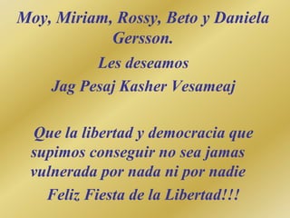 Moy, Miriam, Rossy, Beto y Daniela
Gersson.
Les deseamos
Jag Pesaj Kasher Vesameaj
Que la libertad y democracia que
supimos conseguir no sea jamas
vulnerada por nada ni por nadie
Feliz Fiesta de la Libertad!!!
 