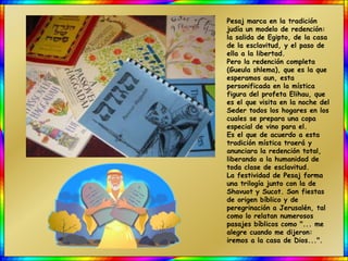 Pesaj marca en la tradición
judía un modelo de redención:
la salida de Egipto, de la casa
de la esclavitud, y el paso de
ella a la libertad.
Pero la redención completa
(Gueula shlema), que es la que
esperamos aun, esta
personificada en la mística
figura del profeta Elihau, que
es el que visita en la noche del
Seder todos los hogares en los
cuales se prepara una copa
especial de vino para el.
Es el que de acuerdo a esta
tradición mística traerá y
anunciara la redención total,
liberando a la humanidad de
toda clase de esclavitud.
La festividad de Pesaj forma
una trilogía junto con la de
Shavuot y Sucot. Son fiestas
de origen bíblico y de
peregrinación a Jerusalén, tal
como lo relatan numerosos
pasajes bíblicos como "... me
alegre cuando me dijeron:
iremos a la casa de Dios...".
 