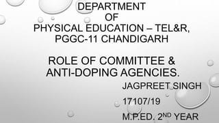 DEPARTMENT
OF
PHYSICAL EDUCATION – TEL&R,
PGGC-11 CHANDIGARH
ROLE OF COMMITTEE &
ANTI-DOPING AGENCIES.
JAGPREET SINGH
17107/19
M.P.ED. 2ND YEAR
 