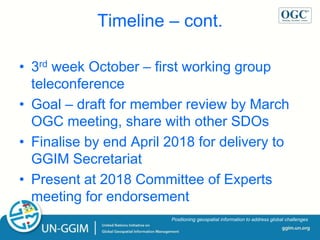 ggim.un.org
Positioning geospatial information to address global challenges
Timeline – cont.
• 3rd week October – first working group
teleconference
• Goal – draft for member review by March
OGC meeting, share with other SDOs
• Finalise by end April 2018 for delivery to
GGIM Secretariat
• Present at 2018 Committee of Experts
meeting for endorsement
 