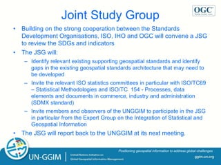 ggim.un.org
Positioning geospatial information to address global challenges
• Building on the strong cooperation between the Standards
Development Organisations, ISO, IHO and OGC will convene a JSG
to review the SDGs and indicators
• The JSG will:
– Identify relevant existing supporting geospatial standards and identify
gaps in the existing geospatial standards architecture that may need to
be developed
– Invite the relevant ISO statistics committees in particular with ISO/TC69
– Statistical Methodologies and ISO/TC 154 - Processes, data
elements and documents in commerce, industry and administration
(SDMX standard)
– Invite members and observers of the UNGGIM to participate in the JSG
in particular from the Expert Group on the Integration of Statistical and
Geospatial Information
• The JSG will report back to the UNGGIM at its next meeting.
Joint Study Group
 