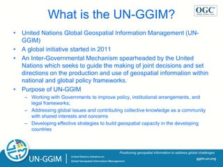 ggim.un.org
Positioning geospatial information to address global challenges
What is the UN-GGIM?
• United Nations Global Geospatial Information Management (UN-
GGIM)
• A global initiative started in 2011
• An Inter-Governmental Mechanism spearheaded by the United
Nations which seeks to guide the making of joint decisions and set
directions on the production and use of geospatial information within
national and global policy frameworks.
• Purpose of UN-GGIM
– Working with Governments to improve policy, institutional arrangements, and
legal frameworks;
– Addressing global issues and contributing collective knowledge as a community
with shared interests and concerns
– Developing effective strategies to build geospatial capacity in the developing
countries
 