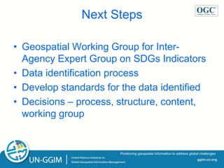 ggim.un.org
Positioning geospatial information to address global challenges
Next Steps
• Geospatial Working Group for Inter-
Agency Expert Group on SDGs Indicators
• Data identification process
• Develop standards for the data identified
• Decisions – process, structure, content,
working group
 