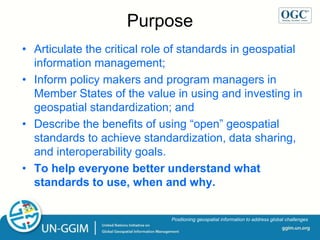 ggim.un.org
Positioning geospatial information to address global challenges
Purpose
• Articulate the critical role of standards in geospatial
information management;
• Inform policy makers and program managers in
Member States of the value in using and investing in
geospatial standardization; and
• Describe the benefits of using “open” geospatial
standards to achieve standardization, data sharing,
and interoperability goals.
• To help everyone better understand what
standards to use, when and why.
 