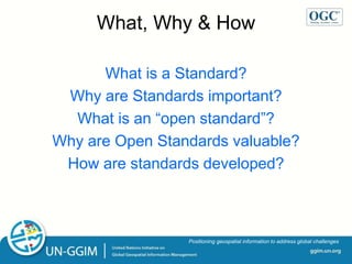 ggim.un.org
Positioning geospatial information to address global challenges
What, Why & How
What is a Standard?
Why are Standards important?
What is an “open standard”?
Why are Open Standards valuable?
How are standards developed?
 