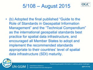 ggim.un.org
Positioning geospatial information to address global challenges
5/108 – August 2015
• (b) Adopted the final published “Guide to the
Role of Standards in Geospatial Information
Management” and the “Technical Compendium”
as the international geospatial standards best
practice for spatial data infrastructure, and
encouraged all Member States to adopt and
implement the recommended standards
appropriate to their countries’ level of spatial
data infrastructure (SDI) maturity.
 