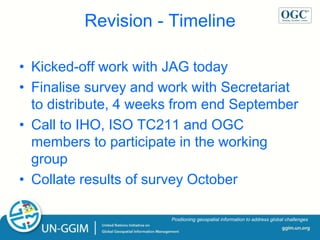 ggim.un.org
Positioning geospatial information to address global challenges
Revision - Timeline
• Kicked-off work with JAG today
• Finalise survey and work with Secretariat
to distribute, 4 weeks from end September
• Call to IHO, ISO TC211 and OGC
members to participate in the working
group
• Collate results of survey October
 
