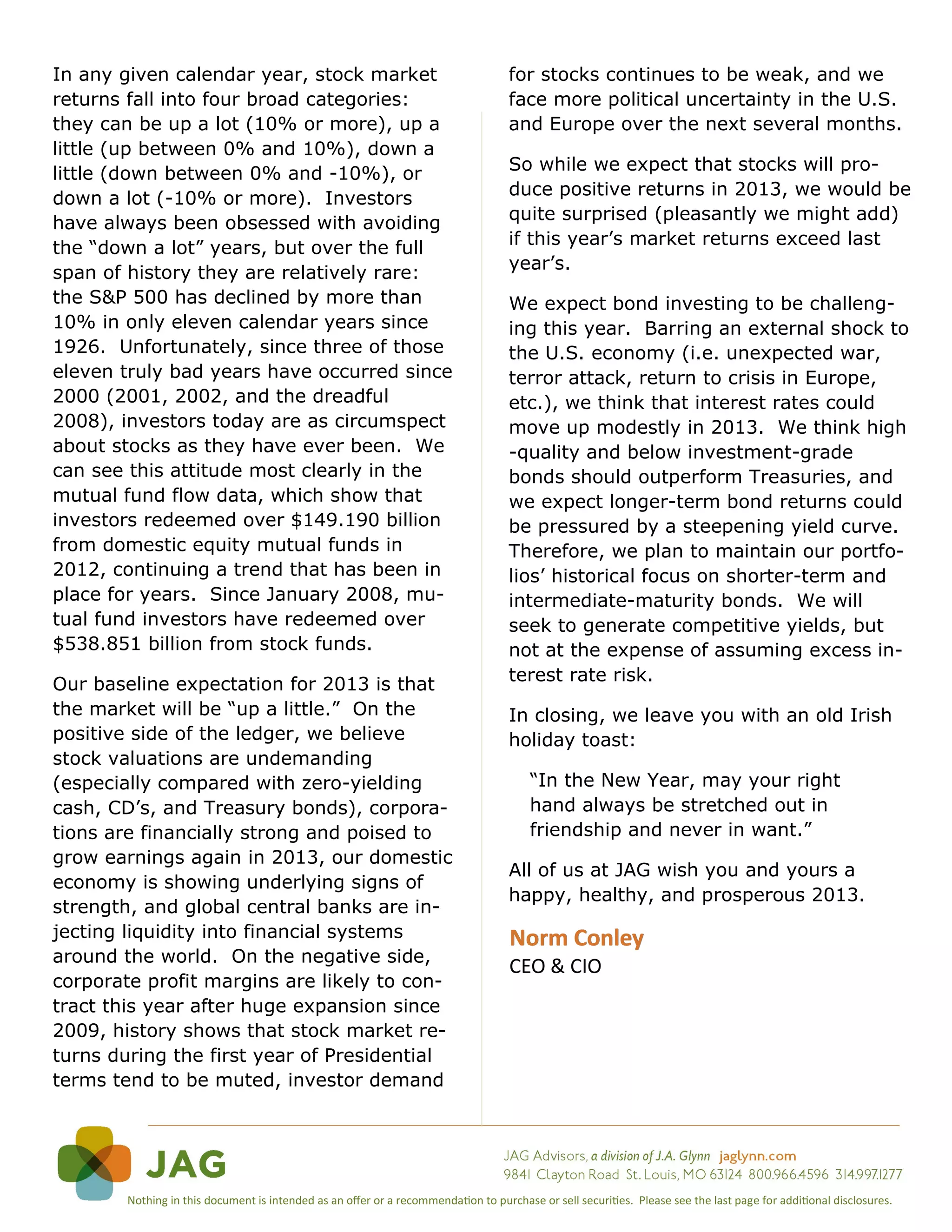 In any given calendar year, stock market                                            for stocks continues to be weak, and we
returns fall into four broad categories:                                            face more political uncertainty in the U.S.
they can be up a lot (10% or more), up a                                            and Europe over the next several months.
little (up between 0% and 10%), down a
little (down between 0% and -10%), or                                               So while we expect that stocks will pro-
down a lot (-10% or more). Investors                                                duce positive returns in 2013, we would be
have always been obsessed with avoiding                                             quite surprised (pleasantly we might add)
the “down a lot” years, but over the full                                           if this year’s market returns exceed last
                                                                                    year’s.
span of history they are relatively rare:
the S&P 500 has declined by more than                                               We expect bond investing to be challeng-
10% in only eleven calendar years since                                             ing this year. Barring an external shock to
1926. Unfortunately, since three of those                                           the U.S. economy (i.e. unexpected war,
eleven truly bad years have occurred since                                          terror attack, return to crisis in Europe,
2000 (2001, 2002, and the dreadful                                                  etc.), we think that interest rates could
2008), investors today are as circumspect                                           move up modestly in 2013. We think high
about stocks as they have ever been. We                                             -quality and below investment-grade
can see this attitude most clearly in the                                           bonds should outperform Treasuries, and
mutual fund flow data, which show that                                              we expect longer-term bond returns could
investors redeemed over $149.190 billion                                            be pressured by a steepening yield curve.
from domestic equity mutual funds in                                                Therefore, we plan to maintain our portfo-
2012, continuing a trend that has been in                                           lios’ historical focus on shorter-term and
place for years. Since January 2008, mu-                                            intermediate-maturity bonds. We will
tual fund investors have redeemed over                                              seek to generate competitive yields, but
$538.851 billion from stock funds.                                                  not at the expense of assuming excess in-
Our baseline expectation for 2013 is that                                           terest rate risk.
the market will be “up a little.” On the                                            In closing, we leave you with an old Irish
positive side of the ledger, we believe                                             holiday toast:
stock valuations are undemanding
(especially compared with zero-yielding                                                 “In the New Year, may your right
cash, CD’s, and Treasury bonds), corpora-                                               hand always be stretched out in
tions are financially strong and poised to                                              friendship and never in want.”
grow earnings again in 2013, our domestic
                                                                                    All of us at JAG wish you and yours a
economy is showing underlying signs of
                                                                                    happy, healthy, and prosperous 2013.
strength, and global central banks are in-
jecting liquidity into financial systems                                            Norm Conley
around the world. On the negative side,
                                                                                    CEO & CIO
corporate profit margins are likely to con-
tract this year after huge expansion since
2009, history shows that stock market re-
turns during the first year of Presidential
terms tend to be muted, investor demand




        Nothing in this document is intended as an offer or a recommendation to purchase or sell securities. Please see the last page for additional disclosures.
 
