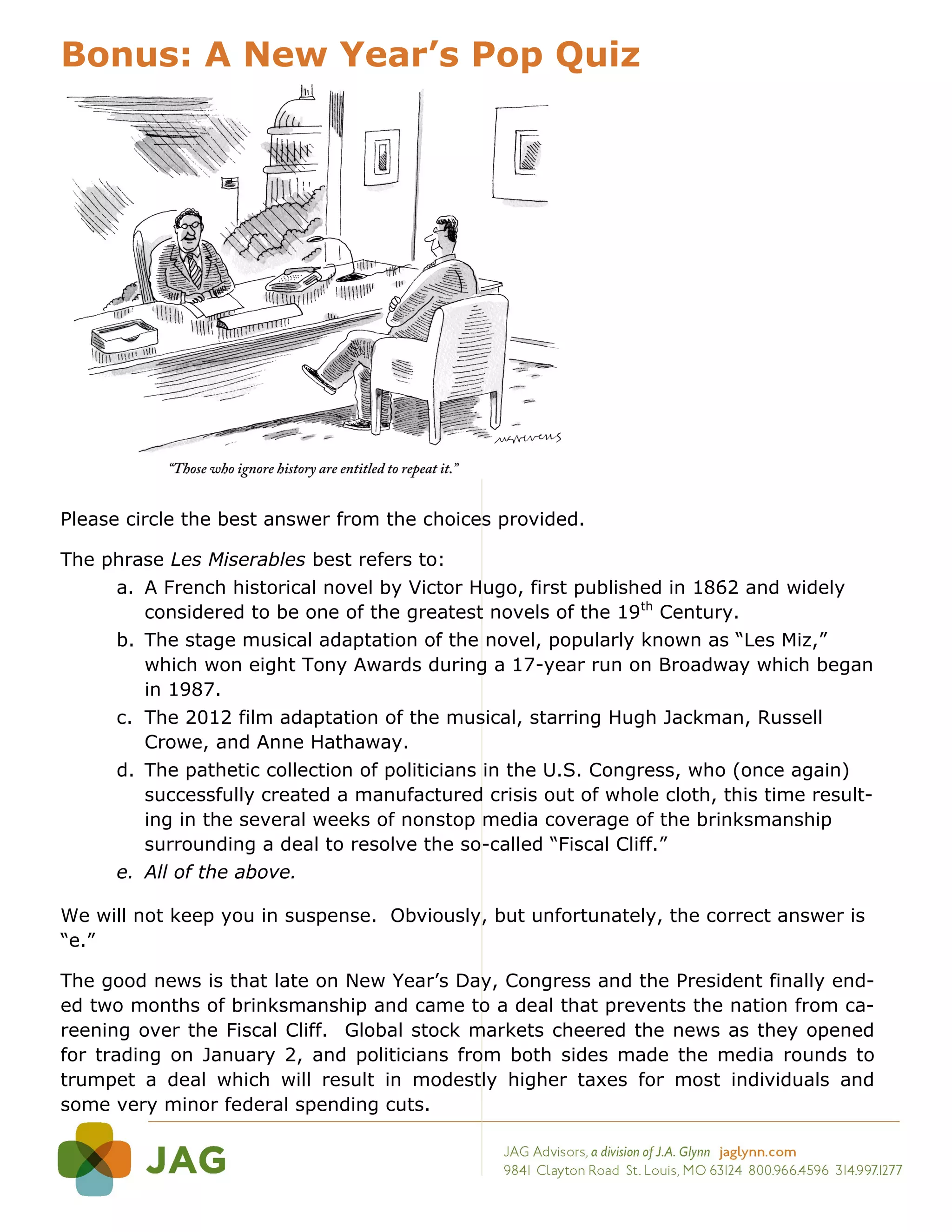 Bonus: A New Year’s Pop Quiz




Please circle the best answer from the choices provided.

The phrase Les Miserables best refers to:
     a. A French historical novel by Victor Hugo, first published in 1862 and widely
        considered to be one of the greatest novels of the 19th Century.
     b. The stage musical adaptation of the novel, popularly known as “Les Miz,”
        which won eight Tony Awards during a 17-year run on Broadway which began
        in 1987.
     c. The 2012 film adaptation of the musical, starring Hugh Jackman, Russell
        Crowe, and Anne Hathaway.
     d. The pathetic collection of politicians in the U.S. Congress, who (once again)
        successfully created a manufactured crisis out of whole cloth, this time result-
        ing in the several weeks of nonstop media coverage of the brinksmanship
        surrounding a deal to resolve the so-called “Fiscal Cliff.”
     e. All of the above.

We will not keep you in suspense. Obviously, but unfortunately, the correct answer is
“e.”

The good news is that late on New Year’s Day, Congress and the President finally end-
ed two months of brinksmanship and came to a deal that prevents the nation from ca-
reening over the Fiscal Cliff. Global stock markets cheered the news as they opened
for trading on January 2, and politicians from both sides made the media rounds to
trumpet a deal which will result in modestly higher taxes for most individuals and
some very minor federal spending cuts.
 