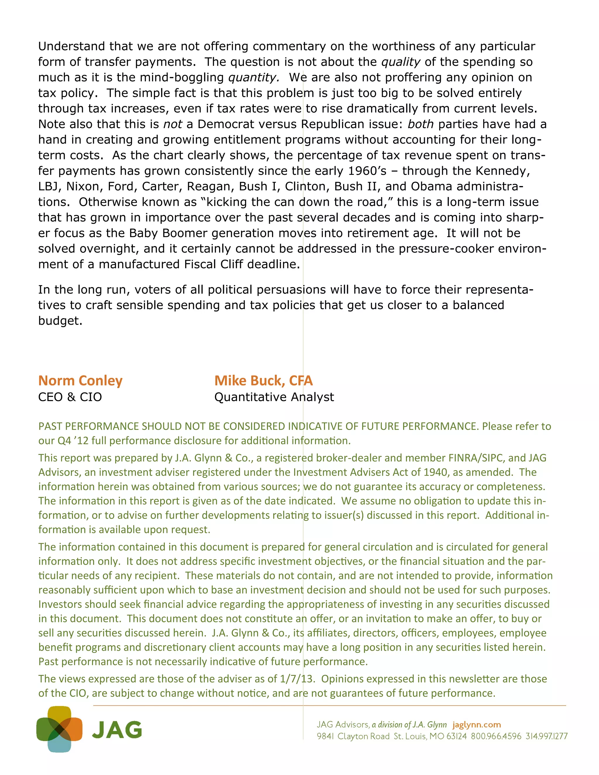 Understand that we are not offering commentary on the worthiness of any particular
form of transfer payments. The question is not about the quality of the spending so
much as it is the mind-boggling quantity. We are also not proffering any opinion on
tax policy. The simple fact is that this problem is just too big to be solved entirely
through tax increases, even if tax rates were to rise dramatically from current levels.
Note also that this is not a Democrat versus Republican issue: both parties have had a
hand in creating and growing entitlement programs without accounting for their long-
term costs. As the chart clearly shows, the percentage of tax revenue spent on trans-
fer payments has grown consistently since the early 1960’s – through the Kennedy,
LBJ, Nixon, Ford, Carter, Reagan, Bush I, Clinton, Bush II, and Obama administra-
tions. Otherwise known as “kicking the can down the road,” this is a long-term issue
that has grown in importance over the past several decades and is coming into sharp-
er focus as the Baby Boomer generation moves into retirement age. It will not be
solved overnight, and it certainly cannot be addressed in the pressure-cooker environ-
ment of a manufactured Fiscal Cliff deadline.

In the long run, voters of all political persuasions will have to force their representa-
tives to craft sensible spending and tax policies that get us closer to a balanced
budget.




Norm Conley                           Mike Buck, CFA
CEO & CIO                             Quantitative Analyst

PAST PERFORMANCE SHOULD NOT BE CONSIDERED INDICATIVE OF FUTURE PERFORMANCE. Please refer to
our Q4 ’12 full performance disclosure for additional information.
This report was prepared by J.A. Glynn & Co., a registered broker-dealer and member FINRA/SIPC, and JAG
Advisors, an investment adviser registered under the Investment Advisers Act of 1940, as amended. The
information herein was obtained from various sources; we do not guarantee its accuracy or completeness.
The information in this report is given as of the date indicated. We assume no obligation to update this in-
formation, or to advise on further developments relating to issuer(s) discussed in this report. Additional in-
formation is available upon request.
The information contained in this document is prepared for general circulation and is circulated for general
information only. It does not address specific investment objectives, or the financial situation and the par-
ticular needs of any recipient. These materials do not contain, and are not intended to provide, information
reasonably sufficient upon which to base an investment decision and should not be used for such purposes.
Investors should seek financial advice regarding the appropriateness of investing in any securities discussed
in this document. This document does not constitute an offer, or an invitation to make an offer, to buy or
sell any securities discussed herein. J.A. Glynn & Co., its affiliates, directors, officers, employees, employee
benefit programs and discretionary client accounts may have a long position in any securities listed herein.
Past performance is not necessarily indicative of future performance.
The views expressed are those of the adviser as of 1/7/13. Opinions expressed in this newsletter are those
of the CIO, are subject to change without notice, and are not guarantees of future performance.
 