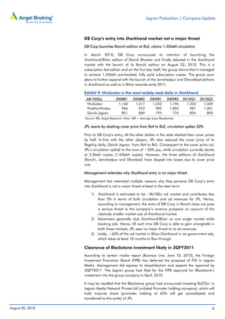 Jagran Prakashan | Company Update



                  DB Corp’s entry into Jharkhand market not a major threat
                  DB Corp launches Ranchi edition at Rs2, claims 1.35lakh circulation

                  In March 2010, DB Corp announced its intention of launching the
                  Jharkhand/Bihar edition of Dainik Bhaskar and finally debuted in the Jharkhand
                  market with the launch of its Ranchi edition on August 22, 2010. This is a
                  subscription led edition and on the first day itself, the group claims that it managed
                  to achieve 1.35lakh pre-booked, fully paid subscription copies. The group soon
                  plans to further expand with the launch of the Jamshedpur and Dhandbad editions
                  in Jharkhand as well as in Bihar towards early 2011.

                  Exhibit 9: Hindustan is the most widely read daily in Jharkhand
                   AIR ('000s)          2008R1       2008R2      2009R1       2009R2   2010Q1    2010Q2
                   Hindustan             1,164        1,217       1,252        1,196     1,353     1,469
                   Prabhat Khabar          966          923         982        1,003       981     1,001
                   Dainik Jagran           851          869         795          776       854       800
                  Source: IRS, Angel Research; Note: AIR = Average Issue Readership

                  JPL reacts by slashing cover price from Rs4 to Rs2, circulation spikes 50%

                  Prior to DB Corp’s entry, all the other dailies in the state slashed their cover prices
                  by half. In-line with the other players, JPL also reduced the cover price of its
                  flagship daily, Dainik Jagran, from Rs4 to Rs2. Consequent to the cover price cut,
                  JPL’s circulation spiked to the tune of ~50% yoy, while circulation currently stands
                  at 2.3lakh copies (1.45lakh copies). However, the three editions of Jharkhand
                  (Ranchi, Jamshedpur and Dhanbad) have slipped into losses due to cover price
                  cuts.

                  Management reiterates why Jharkhand entry is no major threat

                  Management has reiterated multiple reasons why they perceive DB Corp’s entry
                  into Jharkhand is not a major threat at least in the near term:

                      1)   Jharkhand is estimated to be ~Rs100cr ad market and contributes less
                           than 5% in terms of both circulation and ad revenues for JPL. Hence,
                           according to management, the entry of DB Corp in Ranchi does not pose
                           a serious threat to the company’s revenue prospects on account of the
                           relatively smaller market size of Jharkhand market.
                      2)   Advertisers generally club Jharkhand/Bihar as one single market while
                           booking ads. Hence, till such time DB Corp is able to gain stronghold in
                           both these markets, JPL sees no major threat to its ad revenues.
                      3)   Lastly, ~60% of the ad market in Bihar/Jharkhand is via government ads,
                           which takes at least 18 months to flow through.

                  Clearance of Blackstone investment likely in 3QFY2011
                  According to certain media report (Business Line, June 10, 2010), the Foreign
                  Investment Promotion Board (FIPB) has deferred the proposal of FDI in Jagran
                  Media. Management did express its dissatisfaction and expects the approval by
                  3QFY2011. The Jagran group had filed for the FIPB approval for Blackstone’s
                  investment into the group company in April, 2010.

                  It may be recalled that the Blackstone group had announced investing Rs225cr in
                  Jagran Media Network Private Ltd (unlisted Promoter holding company), which will
                  hold majority share (promoter holding at 63% will get consolidated and
                  transferred to this entity) of JPL.

August 30, 2010                                                                                        6
 