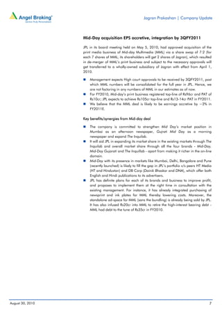 Jagran Prakashan | Company Update



                  Mid-Day acquisition EPS accretive, integration by 3QFY2011

                  JPL in its board meeting held on May 5, 2010, had approved acquisition of the
                  print media business of Mid-day Multimedia (MML) via a share swap of 7:2 (for
                  each 7 shares of MML, its shareholders will get 2 shares of Jagran), which resulted
                  in de-merger of MML’s print business and subject to the necessary approvals will
                  get transferred to a wholly-owned subsidiary of Jagran with effect from April 1,
                  2010.

                      Management expects High court approvals to be received by 3QFY2011, post
                      which MML numbers will be consolidated for the full year in JPL. Hence, we
                      are not factoring in any numbers of MML in our estimates as of now.
                      For FY2010, Mid-day’s print business registered top-line of Rs96cr and PAT of
                      Rs10cr; JPL expects to achieve Rs105cr top-line and Rs13-14cr PAT in FY2011.
                      We believe that the MML deal is likely to be earnings accretive by ~2% in
                      FY2011E.

                  Key benefits/synergies from Mid-day deal

                      The company is committed to strengthen Mid Day’s market position in
                      Mumbai as an afternoon newspaper, Gujrati Mid Day as a morning
                      newspaper and expand The Inquilab.
                      It will aid JPL in expanding its market share in the existing markets through The
                      Inquilab and overall market share through all the four brands - Mid-Day,
                      Mid-Day Gujarati and The Inquillab - apart from making it richer in the on-line
                      domain.
                      Mid-Day with its presence in markets like Mumbai, Delhi, Bangalore and Pune
                      (recently launched) is likely to fill the gap in JPL’s portfolio v/s peers HT Media
                      (HT and Hindustan) and DB Corp (Dainik Bhaskar and DNA), which offer both
                      English and Hindi publications to its advertisers.
                      JPL has definite plans for each of its brands and business to improve profit,
                      and proposes to implement them at the right time in consultation with the
                      existing management. For instance, it has already integrated purchasing of
                      newsprint and ink plates for MML thereby lowering costs. Moreover, the
                      standalone ad-space for MML (sans the bundling) is already being sold by JPL.
                      It has also infused Rs20cr into MML to retire the high-interest bearing debt -
                      MML had debt to the tune of Rs35cr in FY2010.




August 30, 2010                                                                                        7
 