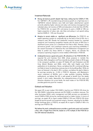 Jagran Prakashan | Company Update



                  Investment Rationale
                      Strong ad-revenue growth despite high base, aiding top-line CAGR of 15%:
                      For 1QFY2011, JPL recorded strong ad-revenue growth on a high base (as in
                      1QFY2010 national elections were held and higher advertisement spend)
                      primarily aided by higher volumes and colour ad-inventory (management has
                      indicated colour ad inventory of 50% and absorption of ad-rate hike of 8-9%).
                      For FY2010-12E, we expect JPL’s ad-revenue to post a CAGR of 18% (on
                      higher proportion of colour ads, rate hikes and pickup in ad spend) aiding
                      top-line CAGR of ~15% over the period.

                      Margins to remain stable on significant cost efficiencies: For FY2011E, we
                      expect operating margins to marginally dip on the back of the 8-10% rise in
                      newsprint costs (JPL already has substantial inventory booked for imported
                      newsprint) and increasing competitive intensity with the entry of DB Corp in
                      Jharkhand (cover prices cut in Jharkhand from Rs4 to Rs2). However, strong
                      ad-revenue growth, cost curtailment measures and improving profitability in
                      the nascent businesses of i-Next/City Plus and OOH/event management are
                      likely to protect any sharp decline in margins. Hence, we estimate the
                      company’s operating margins to remain stable at 30% levels in FY2012E.

                      Underperformance a good entry point, JPL attractive at 16x FY2012E EPS: JPL
                      acquired the print business from MML whose presence in markets like
                      Mumbai, Delhi, Bangalore and Pune (recently launched) is likely to fill the gap
                      in the company’s portfolio v/s peers HT Media (HT and Hindustan) and DB
                      Corp (Dainik Bhaskar and DNA), which offer both English and Hindi
                      publications to its advertisers. Hence, we believe that JPL’s combined offerings
                      are likely to boost its advertising revenues due to the bundling effect. While we
                      have not factored in the deal in JPL’s numbers, we believe the deal is likely to
                      be earnings accretive by ~2–3% in FY2011E. Moreover, with Blackstone’s
                      recent investment of Rs225cr and a wider portfolio (including Mid-Day
                      publications), we believe that JPL is well poised to benefit from the steady
                      growth in print media. Meanwhile, the underperformance of the stock and
                      attractive valuations (at current levels, the stock trades at 16x FY2012E EPS)
                      provides good entry point for investors.

                  Outlook and Valuation

                  We expect JPL to post modest 15% CAGR in top-line over FY2010-12E driven by
                  the 18% CAGR in advertising revenues and 2% CAGR in circulation revenues. The
                  other businesses (OOH, event management and SMS services) are estimated to
                  record CAGR of 26% during the mentioned period on better traction. In terms of
                  earnings, we expect JPL to report modest CAGR of 15% over FY2010-12E driven
                  largely by top-line growth and sustained margins. However, adjusting for the Rs8cr
                  foreign exchange gains in FY2010, we expect JPL to report a CAGR of 18% in its
                  earnings over FY2010-12E.

                  We believe the stock underperformance provides a good entry point and maintain
                  a Buy, with a Target Price of Rs154, based on a P/E multiple of 20x FY2012E (in
                  line with historical valuations).




August 30, 2010                                                                                      8
 