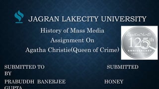 JAGRAN LAKECITY UNIVERSITY
History of Mass Media
Assignment On
Agatha Christie(Queen of Crime)
SUBMITTED TO SUBMITTED
BY
PRABUDDH BANERJEE HONEY
 